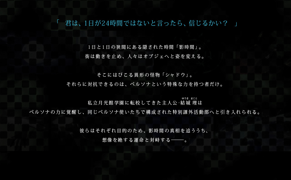 「君は、1日が24時間ではないと言ったら、信じるかい？」1日と1日の狭間にある隠された時間「影時間」。街は動きを止め、人々はオブジェへと姿を変える。そこにはびこる異形の怪物「シャドウ」。それらに対抗できるのは、ペルソナという特殊な力を持つ者だけ。私立月光館学園に転校してきた主人公・結城 理(ゆうきまこと)はペルソナの力に覚醒し、同じペルソナ使いたちで構成された特別課外活動部へと引き入れられる。彼らはそれぞれ目的のため、影時間の真相を追ううち、想像を絶する運命と対峙する―――。