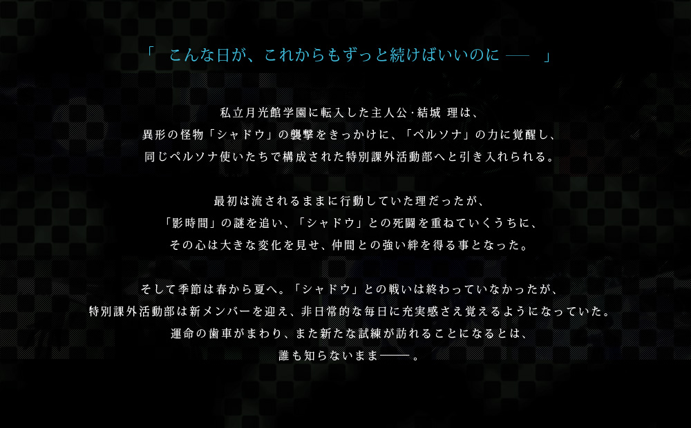 私立月光館学園に転入した主人公・結城 理は、異形の怪物「シャドウ」の襲撃をきっかけに、「ペルソナ」の力に覚醒し、同じペルソナ使いたちで構成された特別課外活動部へと引き入れられる。最初は流されるままに行動していた理だったが、「影時間」の謎を追い、「シャドウ」との死闘を重ねていくうちに、その心は大きな変化を見せ、仲間との強い絆を得る事となった。そして季節は春から夏へ。「シャドウ」との戦いは終わっていなかったが、特別課外活動部は新メンバーを迎え、非日常的な毎日に充実感さえ覚えるようになっていた。運命の歯車がまわり、また新たな試練が訪れることになるとは、誰も知らないまま―――。