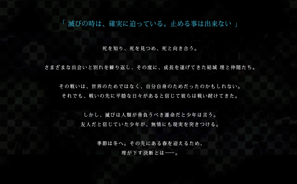 「滅びの時は、確実に迫っている。止める事は出来ない」死を知り、死を見つめ、死と向き合う。さまざまな出会いと別れを繰り返し、その度に、成長を遂げてきた結城 理と仲間たち。その戦いは、世界のためではなく、自分自身のためだったのかもしれない。それでも、戦いの先に平穏な日々があると信じて彼らは戦い続けてきた。しかし、滅びは人類が背負うべき運命だと少年は言う。友人だと信じていた少年が、無情にも現実を突きつける。季節は冬へ。その先にある春を迎えるため、理が下す決断とは――。