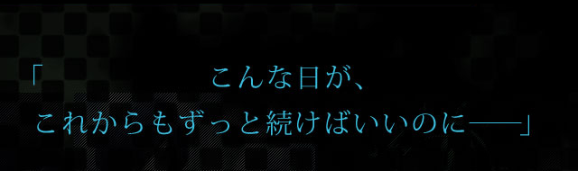 「こんな日が、これからもずっと続けばいいのに――」