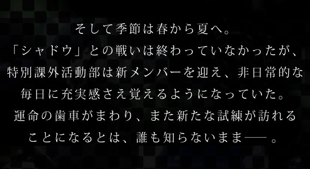 そして季節は春から夏へ。「シャドウ」との戦いは終わっていなかったが、特別課外活動部は新メンバーを迎え、非日常的な毎日に充実感さえ覚えるようになっていた。運命の歯車がまわり、また新たな試練が訪れることになるとは、誰も知らないまま――。