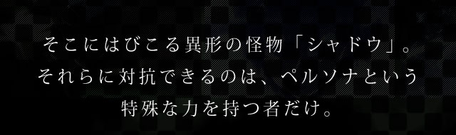 そこにはびこる異形の怪物「シャドウ」。それらに対抗できるのは、ペルソナという特殊な力を持つ者だけ。