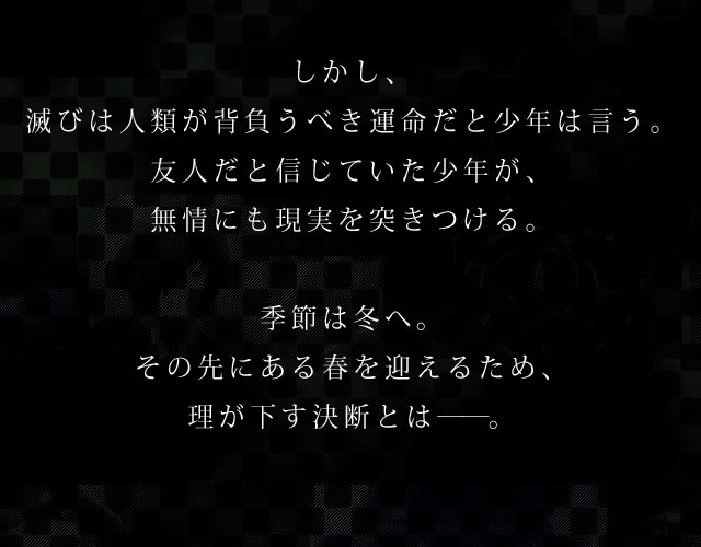 死を知り、死を見つめ、死と向き合う。さまざまな出会いと別れを繰り返し、その度に、成長を遂げてきた結城 理と仲間たち。その戦いは、世界のためではなく、自分自身のためだったのかもしれない。それでも、戦いの先に平穏な日々があると信じて彼らは戦い続けてきた。しかし、滅びは人類が背負うべき運命だと少年は言う。友人だと信じていた少年が、無情にも現実を突きつける。季節は冬へ。その先にある春を迎えるため、理が下す決断とは――。