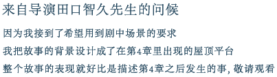 来自导演田口智久先生的问候
        因为我接到了希望用到剧中场景的要求
        我把故事的背景设计成了在第4章里出现的屋顶平台
        整个故事的表现就好比是描述第4章之后发生的事，敬请观看