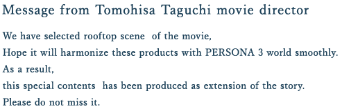 Message from Tomohisa Taguchi movie director
We have selected rooftop scene  of the movie,
Hope it will harmonize these products with PERSONA 3 world smoothly.
As a result,
this special contents  has been produced as extension of the story.
Please do not miss it. 