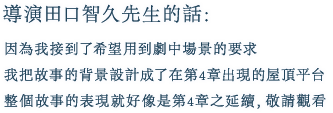 導演田口智久先生的話:
        因為我接到了希望用到劇中場景的要求
        我把故事的背景設計成了在第4章出現的屋頂平台
        整個故事的表現就好像是第4章之延續，敬請觀看